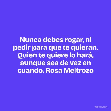 Nunca debes rogar, ni pedir para que te quieran. Quien te quiere lo hará, aunque sea de vez en cuando. Rosa Meltrozo