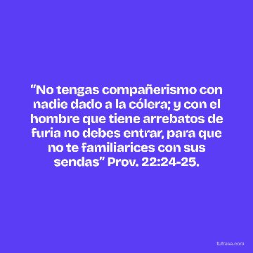 “No tengas compañerismo con nadie dado a la cólera; y con el hombre que tiene arrebatos de furia no debes entrar, para que no te familiarices con sus sendas” Prov. 22:24-25.