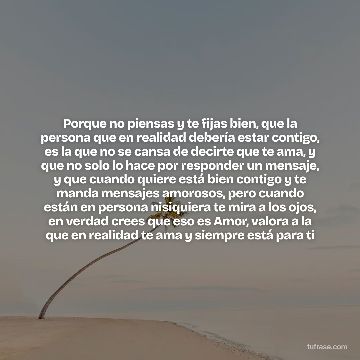 Porque no piensas y te fijas bien, que la persona que en realidad debería estar contigo, es la que no se cansa de decirte que te ama, y que no solo lo hace por responder un mensaje, y que cuando quiere está bien contigo y te manda mensajes amorosos, pero cuando están en persona nisiquiera te mira a los ojos, en verdad crees que eso es Amor, valora a la que en realidad te ama y siempre está para ti