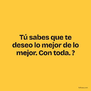 Tú sabes que te deseo lo mejor de lo mejor. Con toda. ?