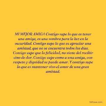 MI MEJOR AMIGA Contigo supe lo que es tener una amiga, es una sombra para la luz en la oscuridad. Contigo supe lo que es apreciar una amistad, que no se encuentra todos los días. Contigo supe que la felicidad, no viene del recibir sino de dar. Contigo supe como a una amiga, con respeto y dignidad se puede amar. Y contigo supe lo que es mantener vivo el amor de una gran amistad.