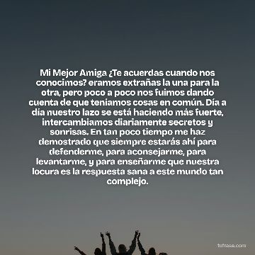Mi Mejor Amiga ¿Te acuerdas cuando nos conocimos? eramos extrañas la una para la otra, pero poco a poco nos fuimos dando cuenta de que teníamos cosas en común. Día a día nuestro lazo se está haciendo más fuerte, intercambiamos diariamente secretos y sonrisas. En tan poco tiempo me haz demostrado que siempre estarás ahí para defenderme, para aconsejarme, para levantarme, y para enseñarme que nuestra locura es la respuesta sana a este mundo tan complejo.