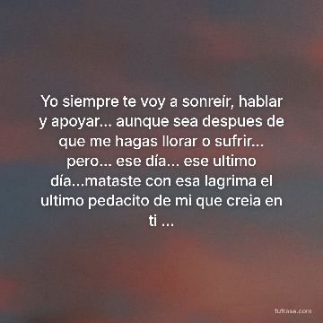 Yo siempre te voy a sonreír, hablar y apoyar... aunque sea despues de que me hagas llorar o sufrir... pero... ese día... ese ultimo día...mataste con esa lagrima el ultimo pedacito de mi que creia en ti ...