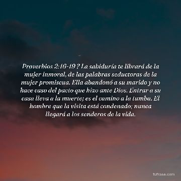 Proverbios 2:16-19 ? La sabiduría te librará de la mujer inmoral, de las palabras seductoras de la mujer promiscua. Ella abandonó a su marido y no hace caso del pacto que hizo ante Dios. Entrar a su casa lleva a la muerte; es el camino a la tumba. El hombre que la visita está condenado; nunca llegará a los senderos de la vida.