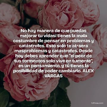 No hay manera de que puedas mejorar tu vidasi tienes la mala costumbre de pensar en problemas y catástrofes. Esto solo te atraera masproblemas y catástrofes. Desde hoy debes aprender que "el peor de tus tormentos solo vive en tumente", es un pensamiento, y tú tienes la posibilidad de poder cambiarlo. ALEX VARGAS