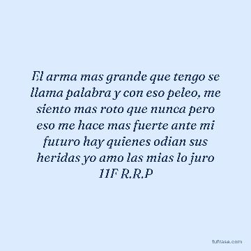 El arma mas grande que tengo se llama palabra y con eso peleo, me siento mas roto que nunca pero eso me hace mas fuerte ante mi futuro hay quienes odian sus heridas yo amo las mias lo juro 11F R.R.P