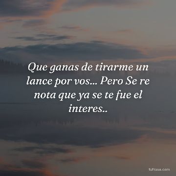 Que ganas de tirarme un lance por vos... Pero Se re nota que ya se te fue el interes..
