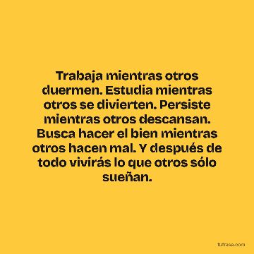 Trabaja mientras otros duermen. Estudia mientras otros se divierten. Persiste mientras otros descansan. Busca hacer el bien mientras otros hacen mal. Y después de todo vivirás lo que otros sólo sueñan.