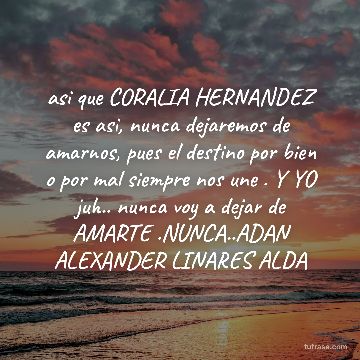 asi que CORALIA HERNANDEZ es asi, nunca dejaremos de amarnos, pues el destino por bien o por mal siempre nos une . Y YO juh.. nunca voy a dejar de AMARTE .NUNCA..ADAN ALEXANDER LINARES ALDA