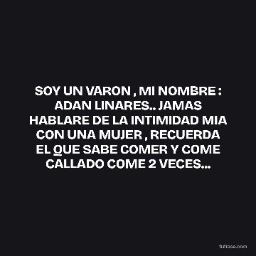 SOY UN VARON , MI NOMBRE : ADAN LINARES.. JAMAS HABLARE DE LA INTIMIDAD MIA CON UNA MUJER , RECUERDA EL QUE SABE COMER Y COME CALLADO COME 2 VECES...