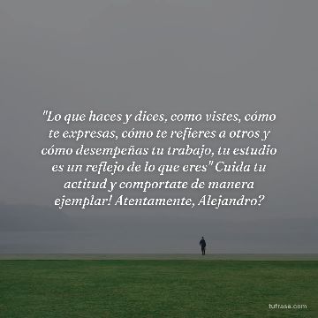 "Lo que haces y dices, como vistes, cómo te expresas, cómo te refieres a otros y cómo desempeñas tu trabajo, tu estudio es un reflejo de lo que eres" Cuida tu actitud y comportate de manera ejemplar! Atentamente, Alejandro?