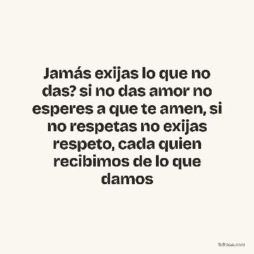 Jamás exijas lo que no das? si no das amor no esperes a que te amen, si no respetas no exijas respeto, cada quien recibimos de lo que damos