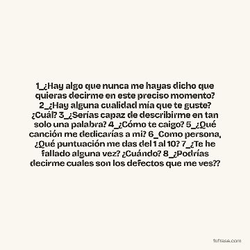 1_¿Hay algo que nunca me hayas dicho que quieras decirme en este preciso momento? 2_¿Hay alguna cualidad mía que te guste? ¿Cuál? 3_¿Serías capaz de describirme en tan solo una palabra? 4_¿Cómo te caigo? 5_¿Qué canción me dedicarías a mi? 6_Como persona, ¿Qué puntuación me das del 1 al 10? 7_¿Te he fallado alguna vez? ¿Cuándo? 8_¿Podrías decirme cuales son los defectos que me ves??