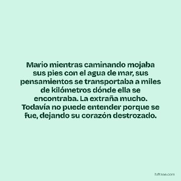 Mario mientras caminando mojaba sus pies con el agua de mar, sus pensamientos se transportaba a miles de kilómetros dónde ella se encontraba. La extraña mucho. Todavía no puede entender porque se fue, dejando su corazón destrozado.