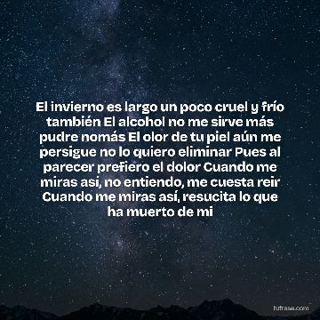 El invierno es largo un poco cruel y frío también El alcohol no me sirve más pudre nomás El olor de tu piel aún me persigue no lo quiero eliminar Pues al parecer prefiero el dolor Cuando me miras así, no entiendo, me cuesta reir Cuando me miras así, resucita lo que ha muerto de mi