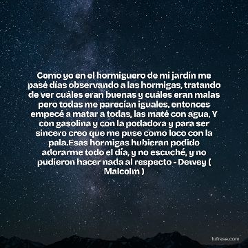 Como yo en el hormiguero de mi jardín me pasé días observando a las hormigas, tratando de ver cuáles eran buenas y cuáles eran malas pero todas me parecían iguales, entonces empecé a matar a todas, las maté con agua, Y con gasolina y con la podadora y para ser sincero creo que me puse como loco con la pala.Esas hormigas hubieran podido adorarme todo el día, y no escuché, y no pudieron hacer nada al respecto - Dewey ( Malcolm )