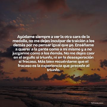 Ayúdame siempre a ver la otra cara de la medalla, no me dejes inculpar de traición a los demás por no pensar igual que yo. Enséñame a querer a la gente como a mí mismo y a no juzgarme como a los demás. No me dejes caer en el orgullo si triunfo, ni en la desesperación si fracaso. Más bien recuérdame que el fracaso es la experiencia que precede al triunfo.