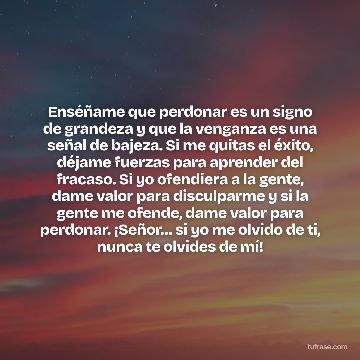 Enséñame que perdonar es un signo de grandeza y que la venganza es una señal de bajeza. Si me quitas el éxito, déjame fuerzas para aprender del fracaso. Si yo ofendiera a la gente, dame valor para disculparme y si la gente me ofende, dame valor para perdonar. ¡Señor… si yo me olvido de ti, nunca te olvides de mí!