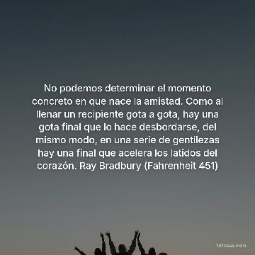 No podemos determinar el momento concreto en que nace la amistad. Como al llenar un recipiente gota a gota, hay una gota final que lo hace desbordarse, del mismo modo, en una serie de gentilezas hay una final que acelera los latidos del corazón. Ray Bradbury (Fahrenheit 451)
