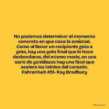 No podemos determinar el momento concreto en que nace la amistad. Como al llenar un recipiente gota a gota, hay una gota final que lo hace desbordarse, del mismo modo, en una serie de gentilezas hay una final que acelera los latidos del corazón. Fahrenheit 451- Ray Bradbury