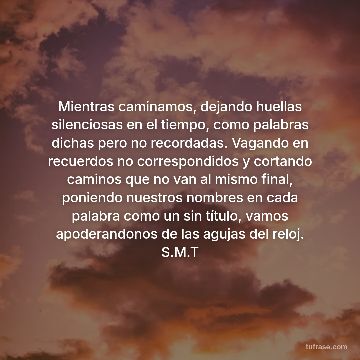 Mientras caminamos, dejando huellas silenciosas en el tiempo, como palabras dichas pero no recordadas. Vagando en recuerdos no correspondidos y cortando caminos que no van al mismo final, poniendo nuestros nombres en cada palabra como un sin título, vamos apoderandonos de las agujas del reloj. S.M.T