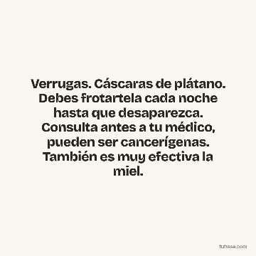 Verrugas. Cáscaras de plátano. Debes frotartela cada noche hasta que desaparezca. Consulta antes a tu médico, pueden ser cancerígenas. También es muy efectiva la miel.
