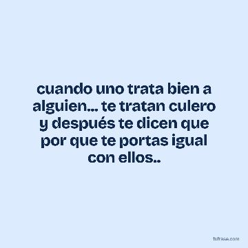 cuando uno trata bien a alguien... te tratan culero y después te dicen que por que te portas igual con ellos..