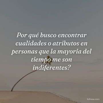 Por qué busco encontrar cualidades o atributos en personas que la mayoria del tiempo me son indiferentes?