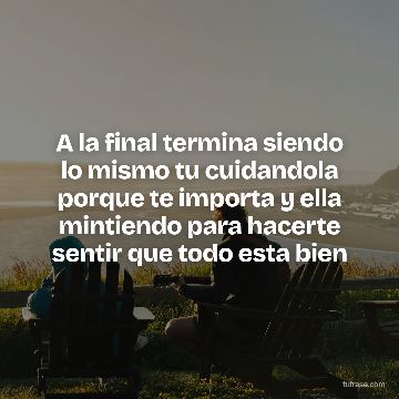 A la final termina siendo lo mismo tu cuidandola porque te importa y ella mintiendo para hacerte sentir que todo esta bien