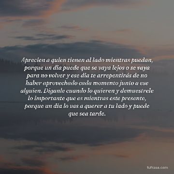 Aprecien a quien tienen al lado mientras puedan, porque un dia puede que se vaya lejos o se vaya para no volver y ese dia te arrepentirás de no haber aprovechado cada momento junto a ese alguien. Diganle cuando lo quieren y demuestrele lo importante que es mientras este presente, porque un dia lo vas a querer a tu lado y puede que sea tarde.