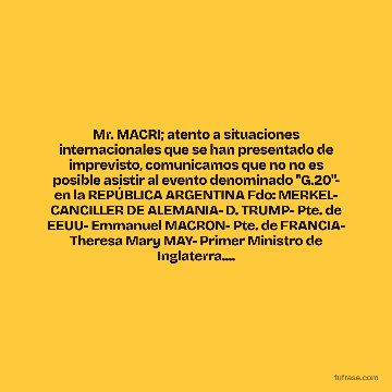 Mr. MACRI; atento a situaciones internacionales que se han presentado de imprevisto, comunicamos que no no es posible asistir al evento denominado "G.20"- en la REPÚBLICA ARGENTINA Fdo: MERKEL- CANCILLER DE ALEMANIA- D. TRUMP- Pte. de EEUU- Emmanuel MACRON- Pte. de FRANCIA- Theresa Mary MAY- Primer Ministro de Inglaterra....