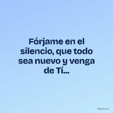 Fórjame en el silencio, que todo sea nuevo y venga de Tí...