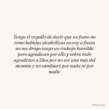Tengo el orgullo de decir que no fumo no tomo bebidas alcohólicas no voy a fiesta no me drogo tengo un trabajo humilde pero agradezco por ello y sobre todo agradezco a Dios por no ser uno más del montón y no cambiaré por nada ni por nadie