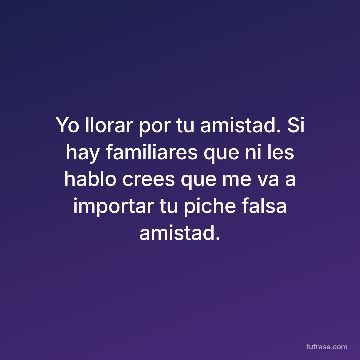 Yo llorar por tu amistad. Si hay familiares que ni les hablo crees que me va a importar tu piche falsa amistad.