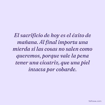 El sacrificio de hoy es el éxito de mañana. Al final importa una mierda si las cosas no salen como queremos, porque vale la pena tener una cicatriz, que una piel intacta por cobarde.