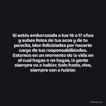 Si estás embarazada a tus 16 o 17 años y subes fotos de tus ecos y de tu pancita, bien felicidades por hacerte cargo de tus responsabilidades. Estamos en un momento de la vida en el cual hagas o no hagas, la gente siempre va a hablar, Solo hazlo, vive, siempre van a hablar.