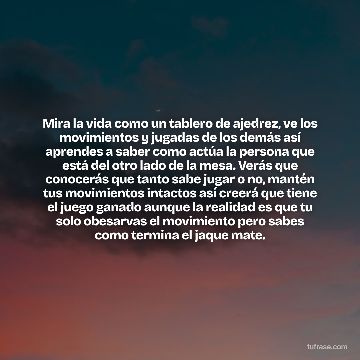 Mira la vida como un tablero de ajedrez, ve los movimientos y jugadas de los demás así aprendes a saber como actúa la persona que está del otro lado de la mesa. Verás que conocerás que tanto sabe jugar o no, mantén tus movimientos intactos así creerá que tiene el juego ganado aunque la realidad es que tu solo obesarvas el movimiento pero sabes como termina el jaque mate.
