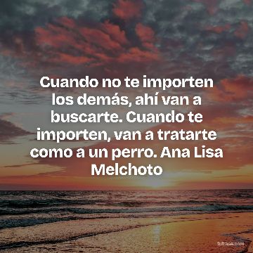 Cuando no te importen los demás, ahí van a buscarte. Cuando te importen, van a tratarte como a un perro. Ana Lisa Melchoto