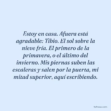 Estoy en casa. Afuera está agradable: Tibio. El sol sobre la nieve fría. El primero de la primavera, o el último del invierno. Mis piernas suben las escaleras y salen por la puerta, mi mitad superior, aquí escribiendo.