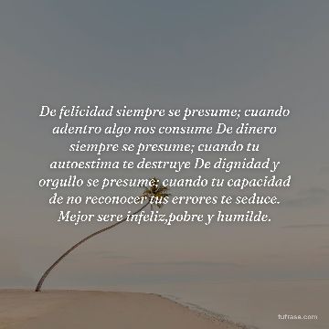 De felicidad siempre se presume; cuando adentro algo nos consume De dinero siempre se presume; cuando tu autoestima te destruye De dignidad y orgullo se presume; cuando tu capacidad de no reconocer tus errores te seduce. Mejor sere infeliz,pobre y humilde.
