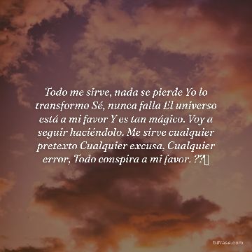 Todo me sirve, nada se pierde Yo lo transformo Sé, nunca falla El universo está a mi favor Y es tan mágico. Voy a seguir haciéndolo. Me sirve cualquier pretexto Cualquier excusa, Cualquier error, Todo conspira a mi favor. ??✨