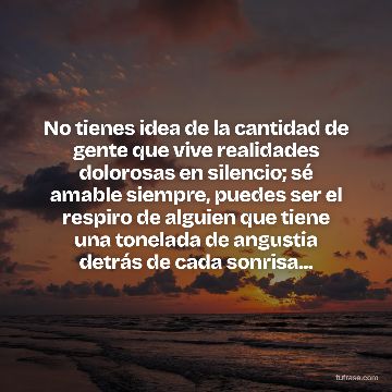 No tienes idea de la cantidad de gente que vive realidades dolorosas en silencio; sé amable siempre, puedes ser el respiro de alguien que tiene una tonelada de angustia detrás de cada sonrisa...