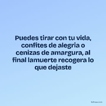Puedes tirar con tu vida, confites de alegria o cenizas de amargura, al final lamuerte recogera lo que dejaste