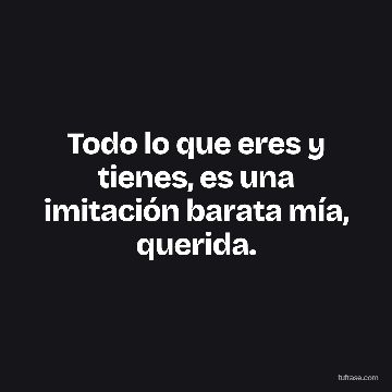 Todo lo que eres y tienes, es una imitación barata mía, querida.
