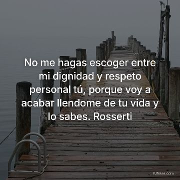 No me hagas escoger entre mi dignidad y respeto personal tú, porque voy a acabar llendome de tu vida y lo sabes. Rosserti