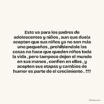Esto va para los padres de adolescentes y niños , aun que duela acepten que sus niños ya no son más uno pequeños , prohibiendole las cosas no hace que queden niños toda la vida , pero tampoco dejen el mundo en sus manos , confien en ellos , y acepten sus etapas y cambios de humor es parte de el crecimiento . ???