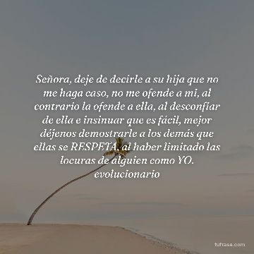 Señora, deje de decirle a su hija que no me haga caso, no me ofende a mi, al contrario la ofende a ella, al desconfiar de ella e insinuar que es fácil, mejor déjenos demostrarle a los demás que ellas se RESPETA, al haber limitado las locuras de alguien como YO. evolucionario