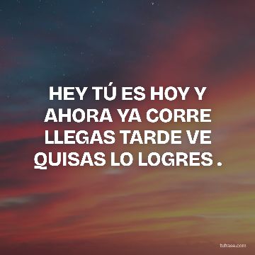 HEY TÚ ES HOY Y AHORA YA CORRE LLEGAS TARDE VE QUISAS LO LOGRES .