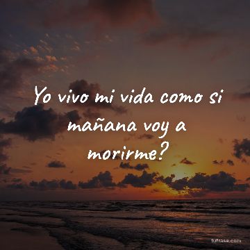 Yo vivo mi vida como si mañana voy a morirme?