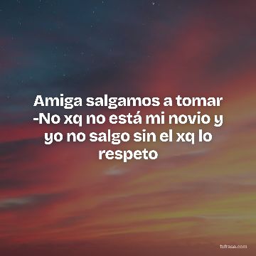Amiga salgamos a tomar -No xq no está mi novio y yo no salgo sin el xq lo respeto